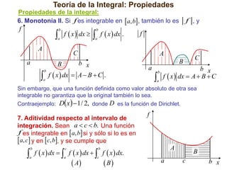 Teoría de la Integral: Propiedades
Propiedades de la integral:
6. Monotonía II. Si f es integrable en  a, b , también lo es

f

 f  x  dx   f  x  dx .
b

b

a

a

A

f

C

a

A

b x
f  x  dx  A  B  C .
B



b

a

f ,y

B

a



b

a

C

b x
f  x  dx  A  B  C

Sin embargo, que una función definida como valor absoluto de otra sea
integrable no garantiza que la original también lo sea.
Contraejemplo:

Dx   1 / 2, donde D es la función de Dirichlet.

7. Aditividad respecto al intervalo de
integración. Sean a  c  b. Una función
.f es integrable en  a, b si y sólo si lo es en

. a, c  y en  c, b, y se cumple que

 f  x  dx   f  x  dx   f  x  dx.
b

c

a

c

A

b

a

f

 A

 B

a

B
c

b x

 