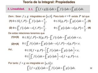 Teoría de la Integral: Propiedades
3. Linealidad.

  f  g  x  dx   f  x  dx   g  x  dx.
b

3. I.

b

b

a

a

a

Dem.: Sean f y g integrables en  a, b. Para todo   0 existe
(1) 0  S  f , P  

(2) 0 



b

a

P tal que
b

0  S  g , P    g  x  dx  , (3)
a
2
b

0   g  x  dx  s  g , P   . (4)
a
2



f  x  dx  ,
2



 f  x  dx  s  f , P   2 .
b

a

De estas relaciones tenemos que

0  S  f , P   S  g , P    f  x  dx   g  x  dx   ,
b

Así,

a

0   f  x  dx   g  x  dx  s  f , P   s  g , P    .
b

(2)+(4)

b

a

(1)+(3)

b

a

a

 b f  x  dx  b g  x  dx    ,
0  S  f  g, P   
a
 a



b
b
0    f  x  dx   g  x  dx   s  f  g , P    .
 a

a



Por tanto f  g es integrable en  a, b y

  f  g  x  dx   f  x  dx   g  x  dx.
b

b

b

a

a

a

32

 