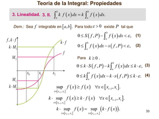 Teoría de la Integral: Propiedades
3. Linealidad. 3. II.



b

a

k f  x  dx  k

 f  x  dx.
b

a

Dem.: Sea f integrable en  a, b. Para todo   0 existe

P tal que

0  S  f , P    f  x  dx   , (1)
b

f,k f

k f

k  M2

a

0   f  x  dx  s  f , P    ,
b

(2)

a

f
M2

Para k  0 ,

0  k  S  f , P   k  f  x  dx  k   , (3)
b

a

x0
M1
k  M1

x1

x2

0  k  f  x  dx  k  s  f , P   k   . (4)
b

a

sup f  x   f  x  x   xi 1 , xi .

x xi1 , xi 

k  sup f  x   k  f  x  x   xi 1 , xi .
x xi1 , xi 

k  sup f  x   sup
x xi1 , xi 

x xi1 , xi 

 k  f  x .

33

 