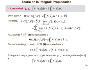 Teoría de la Integral: Propiedades
3. Linealidad. 3. II.
Dem. (cont.):



b

a

k f  x  dx  k

a

0  k  S  f , P   k  f  x  dx  k   . (3)
b

a

m

Por tanto,

 f  x  dx.
b

k  S  f , P    k  sup f  x  xi  xi i 
i 1
m

x xi1 , xi 

  sup

i 1 x xi1 , xi 

 k  f  x    x  x   S  k  f , P .
i

i i

Así, cuando k  0 (3) es equivalente a

0  S  k  f , P   k  f  x  dx  k   .
b

a

De forma análoga, cuando k  0 (4) es equivalente a

0  k  f  x  dx  s  k  f , P   k   .
b

a

Esto garantiza que, para todo k  0 la función k  f es integrable en  a, b
y
b
b



a

k f  x  dx  k

 f  x  dx.
a

34

 