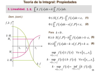 Teoría de la Integral: Propiedades
3. Linealidad. 3. II.



b

a

k f  x  dx  k

 f  x  dx.
b

a

0  S  f , P    f  x  dx   , (1)
b

Dem. (cont.):

a

f,k f

0   f  x  dx  s  f , P    ,
b

(2)

a

Para k  0 ,

k  M1
M2

0  k  S  f , P   k  f  x  dx  k   , (5)
b

f

a

0  k  f  x  dx  k  s  f , P   k   . (6)
b

x0

x1

a

x2

sup f  x   f  x  x   xi 1 , xi .

M1

k  M2

x xi1 , xi 

k  sup f  x   k  f  x  x   xi 1 , xi .
k f

x xi1 , xi 

k  sup f  x   inf
x xi1 , xi 

x xi1 , xi 

 k  f  x .
35

 
