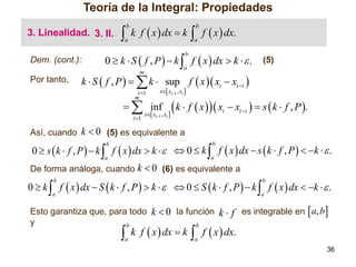 Teoría de la Integral: Propiedades
3. Linealidad. 3. II.
Dem. (cont.):



b

a

k f  x  dx  k

a

0  k  S  f , P   k  f  x  dx  k   .
b

(5)

a

m

Por tanto,

 f  x  dx.
b

k  S  f , P    k  sup f  x  xi  xi i 
i 1
m

x xi1 , xi 

  inf
i 1

x xi1 , xi 

 k  f  x    x  x   s  k  f , P .
i

i i

Así, cuando k  0 (5) es equivalente a

0  s  k  f , P   k  f  x  dx  k    0  k  f  x  dx  s  k  f , P   k   .
b

b

a

a

De forma análoga, cuando k  0 (6) es equivalente a

0  k  f  x  dx  S  k  f , P   k    0  S  k  f , P   k  f  x  dx  k   .
b

b

a

a

Esto garantiza que, para todo k  0 la función k  f es integrable en  a, b
y
b
b



a

k f  x  dx  k

 f  x  dx.
a

36

 