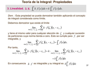 Teoría de la Integral: Propiedades
3. Linealidad. 3. II.



b

a

k f  x  dx  k

 f  x  dx.
b

a

Dem. : Esta propiedad se puede demostrar también aplicando el concepto
de integral considerada como límite.
Debemos demostrar que existe el límite
m

lim

max  xi  xi1 k 0

 k  f  x  x 
i

i 1

i 1

i

y tiene el mismo valor para cualquier elección de  i y cualquier sucesión
de particiones cuya norma tienda a cero. Esto se cumple para f , por ser
integrable, y
m

lim

max  xi  xi1 k 0

Por tanto,

lim

max  xi  xi1 k 0

 f  x  x    f xdx.
b

i 1

i

i

i 1

a

m

 k  f  x  x   k 
i 1

i

i

i 1

m

lim

max  xi  xi1 k 0

 f  x  x 
i

i 1

 k  f x dx

i

i 1

b

a

En consecuencia k  f es integrable y su integral es k

 f x dx
b

a

37

 