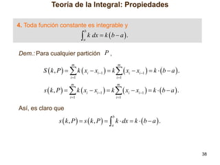 Teoría de la Integral: Propiedades
4. Toda función constante es integrable y



b

a

k dx  k  b  a  .

Dem.: Para cualquier partición P ,
m

m

i 1

i 1

m

m

i 1

i 1

S  k , P    k  xi  xi 1   k   xi  xi 1   k   b  a  .
s  k , P    k  xi  xi 1   k   xi  xi 1   k   b  a  .
Así, es claro que

s  k , P   s  k , P    k  dx  k   b  a  .
b

a

38

 