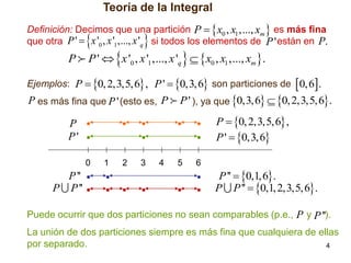 Teoría de la Integral
Definición: Decimos que una partición P   x0 , x1 ,..., xm  es más fina
que otra P '  x '0 , x '1 ,..., x 'q si todos los elementos de P ' están en P.



P



P '  x '0 , x '1 ,..., x 'q   x0 , x1 ,..., xm .

Ejemplos: P  0, 2,3,5,6 , P '  0,3, 6 son particiones de  0, 6.

P es más fina que P ' (esto es, P

P ' ), ya que 0,3,6  0, 2,3,5,6.
P  0, 2,3,5,6 ,
P '  0,3, 6

P
P'
0

P ''
P P ''

1

2

3

4

5

6

P ''  0,1, 6.
P P ''  0,1, 2,3,5,6.

Puede ocurrir que dos particiones no sean comparables (p.e., P y P '').
La unión de dos particiones siempre es más fina que cualquiera de ellas
por separado.
4

 