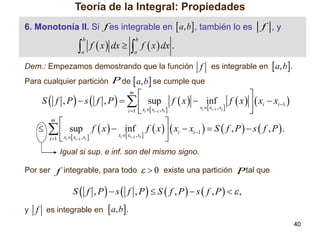 Teoría de la Integral: Propiedades
6. Monotonía II. Si f es integrable en  a, b , también lo es

f ,y

 f  x  dx   f  x  dx .
b

b

a

a

Dem.: Empezamos demostrando que la función f

es integrable en  a, b.

Para cualquier partición P de  a, b se cumple que



S  f , P   s  f , P     sup f  x   inf f  x    xi  xi 1 
xi  xi1 , xi 
i 1  xi  xi1 , xi 

m


   sup f  x   inf f  x    xi  xi 1   S  f , P   s  f , P  .
xi  xi1 , xi 
i 1  xi  xi1 , xi 

m

Igual si sup. e inf. son del mismo signo.
Por ser f integrable, para todo

  0 existe una partición P tal que

S  f , P  s  f , P  S  f , P  s  f , P   ,
y f es integrable en  a, b.
40

 
