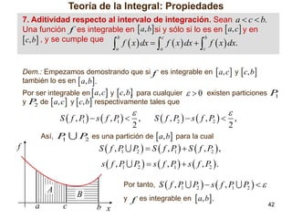Teoría de la Integral: Propiedades
7. Aditividad respecto al intervalo de integración. Sean a  c  b.
Una función f .es integrable en  a, b si y sólo si lo es en  a, c  y en
b
c
b
. c, b , y se cumple que

f  x  dx  f  x  dx  f  x  dx.





a

a



c

Dem.: Empezamos demostrando que si f es integrable en  a, c  y  c, b 
también lo es en  a, b.
Por ser integrable en  a, c  y  c, b  para cualquier
,
y P de  a, c  y  c, b  respectivamente tales que
2

  0 existen particiones P
1





S  f ,P  s f ,P   ,
S  f , P2   s  f , P2   ,
1
1
2
2
Así, P
P es una partición de  a, b para la cual
1
2
S  f , P P2   S  f , P   S  f , P2  ,
1
1

f

s f , P
1

Por tanto, S  f , P
1

A
a

P2   s  f , P   s  f , P2  .
1

B
c

b x

P2   s  f , P
1

y f es integrable en  a, b.

P2   
42

 