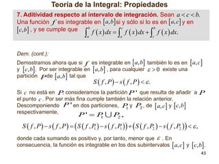 Teoría de la Integral: Propiedades
7. Aditividad respecto al intervalo de integración. Sean a  c  b.
Una función f .es integrable en  a, b si y sólo si lo es en  a, c  y en
b
c
b
. c, b , y se cumple que

f  x  dx  f  x  dx  f  x  dx.





a

a



c

Dem. (cont.):
Demostramos ahora que si f es integrable en  a, b también lo es en  a, c 
y  c, b . Por ser integrable en  a, b , para cualquier   0 existe una
partición P de  a, b tal que

S  f , P  s  f , P  .

Si c no está en P consideramos la partición P ' que resulta de añadir a P
,
el punto c . Por ser más fina cumple también la relación anterior.
Descomponiendo P ' en dos particiones, P y P , de  a, c  y  c, b 
2
1
respectivamente,

P'  P
1

P,
2

S  f , P   s  f , P    S  f , P   s  f , P     S  f , P2   s  f , P2     ,
1
1
donde cada sumando es positivo y, por tanto, menor que  . En
consecuencia, la función es integrable en los dos subintervalos  a, c  y  c, b .
43

 