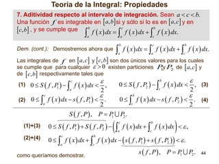 Teoría de la Integral: Propiedades
7. Aditividad respecto al intervalo de integración. Sean a  c  b.
Una función f .es integrable en  a, b si y sólo si lo es en  a, c  y en
b
c
b
. c, b , y se cumple que

f  x  dx  f  x  dx  f  x  dx.





a



a

c

 f  x  dx   f  x  dx   f  x  dx.
b

c

b

a

Dem. (cont.): Demostremos ahora que

a

c

Las integrales de f en  a, c  y  c, b  son dos únicos valores para los cuales
se cumple que para cualquier   0 existen particiones Py P de  a, c  y
1
2
de  c, b  respectivamente tales que
(1) 0  S  f , P  
1



a

(2)

0  S  f , P2    f  x  dx  , (3)
c
2



0   f  x  dx  s  f , P   .
1
a
2
c

0  S  f , P   S  f , P2  
1



P2 .
c

a



f  x  dx   f  x  dx   ,
b

c

0   f  x  dx   f  x  dx   s  f , P   s  f , P2     .
1
c

b

a

(2)+(4)



0   f  x  dx  s  f , P2   . (4)
c
2
b

S  f , P , P  P
1
(1)+(3)



b

 f  x  dx  2 ,
c

c

como queríamos demostrar.

s  f , P , P  P
1

P2 .

44

 
