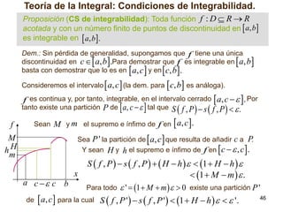 Teoría de la Integral: Condiciones de Integrabilidad.
Proposición (CS de integrabilidad): Toda función f : D  R  R
acotada y con un número finito de puntos de discontinuidad en  a, b
es integrable en  a, b.
Dem.: Sin pérdida de generalidad, supongamos que f tiene una única
discontinuidad en c  a, b .Para demostrar que f es integrable en a, b
basta con demostrar que lo es en a, c y en c, b .

















 a, c (la dem. para c, b es análoga).
f es continua y, por tanto, integrable, en el intervalo cerrado  a, c   . Por
tanto existe una partición P de  a, c    tal que S  f , P   s  f , P    .
Sean M y m el supremo e ínfimo de f en  a, c  .
Sea P ' la partición de  a, c  que resulta de añadir c a P
.
Y sean H y h el supremo e ínfimo de f en  c   , c .
S  f , P   s  f , P    H  h    1  H  h  
x
 1  M  m   .
Consideremos el intervalo

f
M
hH
m

a c  c b

 '  1  M  m    0 existe una partición P '
46
de  a, c  para la cual S  f , P '  s  f , P '   1  H  h     '.
Para todo

 