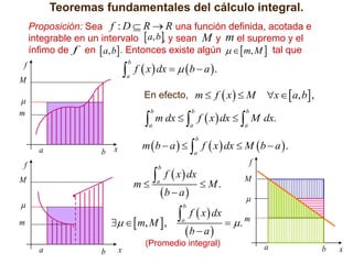 Teoremas fundamentales del cálculo integral.
Proposición: Sea f : D  R  R una función definida, acotada e
integrable en un intervalo  a, b, y sean M y m el supremo y el
ínfimo de f en  a, b . Entonces existe algún    m, M  tal que

 f  x  dx   b  a  .
b

f

a

M

En efecto, m  f  x   M





m

b

a

x   a, b ,

m dx   f  x  dx   M dx.
b

b

a

a

m  b  a    f  x  dx  M  b  a  .
b

a

b

x

a

f

 f  x  dx  M .
m
b

M

a



b  a 

f
M



 f  x  dx  . m
   m, M  ,
ba
b

a

m
a

b

x





(Promedio integral)

a

b

x

 
