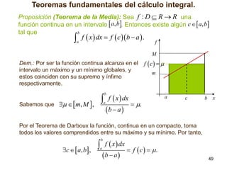 Teoremas fundamentales del cálculo integral.
Proposición (Teorema de la Media): Sea f : D  R  R una
función continua en un intervalo  a, b. Entonces existe algún c   a, b
tal que
b

 f  x  dx  f  c b  a  .
a

f
M

Dem.: Por ser la función continua alcanza en el
intervalo un máximo y un mínimo globales, y
estos coinciden con su supremo y ínfimo
respectivamente.

f c  
m

 f  x  dx  .
   m, M  ,
ba
b

Sabemos que

a



a

c

b

x



Por el Teorema de Darboux la función, continua en un compacto, toma
todos los valores comprendidos entre su máximo y su mínimo. Por tanto,

 f  x  dx  f  c   .
c   a, b  ,
ba
b

a





49

 