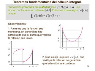 Teoremas fundamentales del cálculo integral.
Proposición (Teorema de la Media): Sea f : D  R  R una
función continua en un intervalo  a, b. Entonces existe algún c   a, b
tal que
b

 f  x  dx  f  c b  a  .
a

Observaciones:

f

1. A menos que la función sea
monótona, en general no hay
garantía de que el punto que verifica
la relación sea único.

M


m

f

a

M



c

c' b

x

2. Que exista un punto c   a, b que
verifique la relación no garantiza
que la función sea continua.

m
a

c b x

50

 