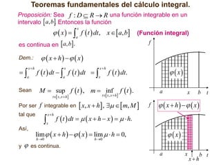 Teoremas fundamentales del cálculo integral.
Proposición: Sea f : D  R  R una función integrable en un
intervalo  a, b Entonces la función
.

  x    f  t  dt , x   a, b
x

es continua en  a, b.

(Función integral)
f

  x  h    x

Dem.:



a

xh

x

xh

a

x

f  t  dt   f  t  dt  

a

Sean

M  sup f  t  , m  inf

Por ser

f integrable en  x, x  h ,    m, M 

tal que

t x , x  h



xh

x

Así,
y



  x

f  t  dt.

t x , x  h

f t .

a

f

x

b

t

  x  h    x

f  t  dt    x  h  x     h.

  x

lim   x  h     x   lim   h  0,
h0

h 0

es continua.

a

x

xh

b t

 