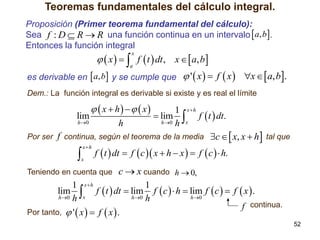 Teoremas fundamentales del cálculo integral.
Proposición (Primer teorema fundamental del cálculo):
Sea f : D  R  R una función continua en un intervalo  a, b.
Entonces la función integral

  x    f  t  dt , x   a, b
x

a

es derivable en  a, b y se cumple que  '  x   f  x  x   a, b.
Dem.: La función integral es derivable si existe y es real el límite

  x  h    x

1 xh
lim
 lim  f  t  dt.
h 0
h 0 h x
h
Por ser f continua, según el teorema de la media c   x, x  h tal que



xh

x

f  t  dt  f  c  x  h  x   f  c   h.

c  x cuando h  0,
1 xh
1
lim  f  t  dt  lim f  c   h  lim f  c   f  x  .
h 0 h x
h 0 h
h 0
f continua.
Por tanto,  '  x   f  x  .
Teniendo en cuenta que

52

 