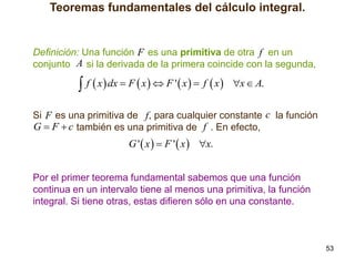 Teoremas fundamentales del cálculo integral.

Definición: Una función F es una primitiva de otra f en un
conjunto A si la derivada de la primera coincide con la segunda,

 f  x  dx  F  x   F '  x   f  x 

x  A.

Si F es una primitiva de f , para cualquier constante c la función
G  F  c también es una primitiva de f . En efecto,

G '  x   F '  x  x.
Por el primer teorema fundamental sabemos que una función
continua en un intervalo tiene al menos una primitiva, la función
integral. Si tiene otras, estas difieren sólo en una constante.

53

 