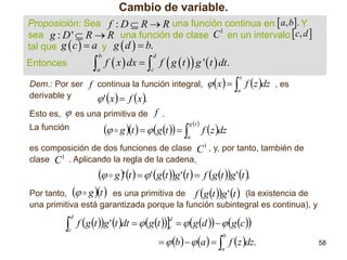 Cambio de variable.
Proposición: Sea f : D  R  R una función continua en  a, b. Y
1
sea g : D '  R  R una función de clase C en un intervalo  c, d 
tal que g  c   a y g  d   b.

 f  x  dx   f  g t  g ' t  dt.
b

a

Entonces

d

c

 x    f z dz , es
x

Dem.: Por ser f continua la función integral,
derivable y
 ' x   f x .
Esto es,

 es una primitiva de f .

g t 

  g t    g t   a

La función

a

f z dz

es composición de dos funciones de clase C 1 , y, por tanto, también de
clase C 1 . Aplicando la regla de la cadena,

  g ' t    ' g t g ' t   f g t g ' t .
  g t  es una primitiva de f g t g ' t  (la existencia de

Por tanto,
una primitiva está garantizada porque la función subintegral es continua), y



d

c

f g t g ' t dt   g t c   g d    g c 
d

  b    a    f z dz.
b

a

58

 
