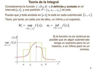 Teoría de la Integral
Consideremos la función f : D  R  R definida y acotada en el
intervalo  a, b , y una partición P   x0 , x1 ,..., xm  de este.
Puesto que f está acotada en  a, b, lo está en cada subintervalo  xi 1 , xi .
Tiene, por tanto, en cada uno de ellos, un ínfimo y un supremo.

M i  sup f  x  ,

mi  inf

x xi1 , xi 

x xi1 , xi 

f  x

f  x.

Si la función no es continua es
posible que en algún subintervalo
tenga un supremo pero no un
máximo, o un ínfimo pero no un
mínimo.

sup f  x 

x x1 , x2 

a

x1

x2

b

x
6

 