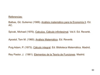 Referencias:

Balbas, Gil, Gutierrez (1988). Análisis matemático para la Economía II. Ed.
AC.
Spivak, Michael (1970). Calculus. Cálculo infinitesimal. Vol.II. Ed. Reverté.

Apostol, Tom M. (1960). Análisis Matemático. Ed. Reverté.
Puig Adam, P. (1973). Cálculo integral. Ed. Biblioteca Matemática. Madrid.
Rey Pastor, J. (1961). Elementos de la Teoría de Funciones. Madrid.

60

 