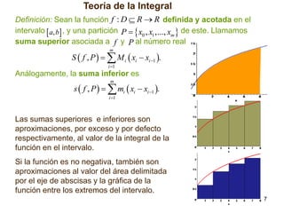 Teoría de la Integral
Definición: Sean la función f : D  R  R definida y acotada en el
intervalo  a, b , y una partición P   x0 , x1 ,..., xm  de este. Llamamos
suma superior asociada a f y P al número real
m

S  f , P    M i  xi  xi 1 .
i 1

Análogamente, la suma inferior es
m

s  f , P    mi  xi  xi 1 .
i 1

Las sumas superiores e inferiores son
aproximaciones, por exceso y por defecto
respectivamente, al valor de la integral de la
función en el intervalo.
Si la función es no negativa, también son
aproximaciones al valor del área delimitada
por el eje de abscisas y la gráfica de la
función entre los extremos del intervalo.
7

 