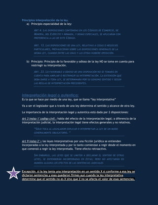 Principios interpretación de la ley.
    a) Principio especialidad de la ley:

         ART 4. LAS DISPOSICIONES CONTENIDAS EN LOS CÓDIGOS DE COMERCIO, DE
         MINERÍA, DEL EJÉRCITO Y ARMADA, Y DEMÁS ESPECIALES , SE APLICARÁN CON
         PREFERENCIA A LAS DE ESTE CÓDIGO.


         ART. 13. LAS DISPOSICIONES DE UNA LEY, RELATIVAS A COSAS O NEGOCIOS
         PARTICULARES , PREVALECERÁN SOBRE LAS DISPOSICIONES GENERALES DE LA
         MISMA LEY , CUANDO ENTRE LAS UNAS Y LAS OTRAS HUBIERE OPOSICIÓN.


   b) Principio: Principio de lo favorable y odioso de la ley NO se toma en cuenta para
      restringir su interpretación.

         ART. 23. LO FAVORABLE U ODIOSO DE UNA DISPOSICIÓN NO SE TOMARÁ EN
         CUENTA PARA AMPLIAR O RESTRINGIR SU INTERPRETACIÓN . L A EXTENSIÓN QUE
         DEBA DARSE A TODA LEY , SE DETERMINARÁ POR SU GENUINO SENTIDO Y SEGÚN
         LAS REGLAS DE INTERPRETACIÓN PRECEDENTES .




Interpretación legal o autentica:
Es la que se hace por medio de una ley, que se llama “ley interpretativa”

Va a ser el legislador que a través de una ley determina el sentido y alcance de otra ley.

La importancia de la interpretación legal y autentica está dada por 2 disposiciones:

Art 3 insiso 1°codigo civil : habla del efecto de la interpretación legal; a diferencia de la
interpretación judicial, la interpretación legal tiene efectos generales y no relativos.

         “SÓLO TOCA AL LEGISLADOR EXPLICAR O INTERPRETAR LA LEY DE UN MODO
         GENERALMENTE OBLIGATORIO . “


Art 9 insiso 2°= las leyes interpretativas por una ficción jurídica se entienden
incorporadas a la ley interpretada y por lo tanto comienzan a regir desde el momento en
que comenzó a regir la ley interpretada. Tiene efecto retroactivo.

         SIN EMBARGO , LAS LEYES QUE SE LIMITEN A DECLARAR EL SENTIDO DE OTRAS
         LEYES, SE ENTENDERÁN INCORPORADAS EN ÉSTAS ; PERO NO AFECTARÁN EN
         MANERA ALGUNA LOS EFECTOS DE LAS SENTENCIAS JUDICIALES


Excepción si la ley tenía una interpretación en un sentido X si conforme a esa ley se
dictaron sentencias y esas quedaron firmes aun cuando la ley interpretativa
determine que el sentido no es X sino que Z no se afecta el valor de esas sentencias.
 