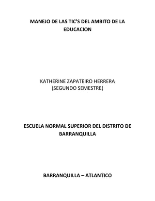 MANEJO DE LAS TIC’S DEL AMBITO DE LA
EDUCACION
KATHERINE ZAPATEIRO HERRERA
(SEGUNDO SEMESTRE)
ESCUELA NORMAL SUPERIOR DEL DISTRITO DE
BARRANQUILLA
BARRANQUILLA – ATLANTICO
 