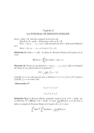 Capítulo 3
                 LA INTEGRAL DE RIEMANN-STIELJES.

Sea I = [a, b] ⊂ < intervalo compacto de la recta real.
       Sean f, α : I = [a, b] → < funciónes reales en I ⊂ <.
       Sea π = {t0 , t1 , . . . , tn−1 , tn } ∈ ℘(I) una partición de I = [a, b] como deﬁnimos
en 5
       Sea c = {c1 , c2 , . . . , cn−1 , cn } con ci ∈ [ti−1 , ti ]

Deﬁnición 15 Dada π ∈ ℘(I). La Suma de Riemann-Stieljes de f respecto de α
como
                                         X
                                         n
                         S(f, α,π) =           f(ci ) (α(ti ) − α(ti−1 ))
                                         i=1

Notación 16 Norma de una partición π = {t0 , t1 , . . . , tn−1 , tn } ∈ ℘(I) es la longitud
del mayor de los subintervalos de la partición π.

                                 kπk = max {ti+1 − ti }
                                         0≤i≤n−1

(℘([a, b]), ⊆) es un orden parcial, pero si deﬁnimos π ≤ π0 ⇐⇒ kπk ≤ kπ 0 k entonces
(℘([a, b]), ≤) es un orden total

 Observación 17

                                         π ⊆ π 0 =⇒ π ≥ π 0


                                          π ⊆ π0 : π ≥ π0

Deﬁnición 18 f es Riemann-Stieljes integrable respecto de α en I = [a, b], que
escribiremos ”f ∈ RS (α) en I = [a, b]” si existe lim S(f, α,π) y en tal caso se
                                                               kπk→0
deﬁne la integral de Riemann-Stieljes de f respecto de α en I como
                     Z b         Z b
                             not
                         fdα =       f(t)dα(t) = lim S(f, α,π)
                         a           a                    kπk→0
 