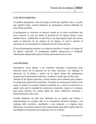 Teoría de la música 2010


3. EL PENTAGRAMA:

La palabra pentagrama viene del griego pentha que significa cinco, y grafos
que significa línea, cuando hablamos de pentagrama estamos hablando de
cinco líneas paralelas.

El pentagrama se convierte en musical cuando en su inicio escribimos una
clave musical, la cual nos indica la posición de las figuras frente a unos
sonidos claros, establecidos en cada línea y en cada espacio dentro del mismo
según la ubicación de las cabezas de las figuras, lo cual le permite al
ejecutante de un instrumento la interpretación de la obra musical.

El uso del pentagrama permite a los músicos descifrar el sonido y el tiempo de
las figuras musicales. El pentagrama también proporciona al intérprete
información indispensable para la correcta presentación de la obra.



LAS FIGURAS:

Entendemos como figuras a los símbolos utilizados comúnmente para
informar acerca de la duración de las notas musicales, sin embargo, la
ubicación de la cabeza o núcleo de la figura dentro del pentagrama,
proporciona la información referente a la altura o sonido que se debe tocar.
Además de las figuras musicales, existen muchos otros símbolos que ayudan a
la comprensión general de la partitura. Teniendo en cuenta que la música varía
según la región, la escritura musical concebida tal y como la conocemos se
queda corta para la cantidad de expresiones musicales, ajenas a la europea,
para quien primero fue creada, hablo de ritmos folklóricos africanos y
latinoamericanos entre otros.

Cuando hablamos de latín jazz hablamos de un género que rítmica y
armónicamente no siempre cabe en la concepción escritural europea, y sin
embargo debe escribirse, atendiendo a esta situación y a algunas otras
diferencias, la escritura musical está evolucionando para poder suplir todas las
necesidades escriturarales que tengan por reto en el futuro.

                                                       Juan Sebastián Guevara Sanín
 