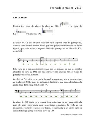 Teoría de la música 2010


LAS CLAVES:


Existen tres tipos de claves la clave de SOL                     , la clave de


FA             y la clave de DO              .



La clave de SOL está ubicada iniciando en la segunda línea del pentagrama,
dándole a esa línea el nombre de sol, por consiguiente todas las cabezas de las
figuras, que estén sobre la segunda línea del pentagrama en clave de SOL
serán SOL.




Esta clave es la más comúnmente usada por los músicos ya que los sonidos
ubicados en clave de SOL son más claros y más amables para el rango de
percepción del oído humano.

La clave de FA, inicia en la cuarta línea del pentagrama y acurre lo mismo que
en la clave de SOL, todas las cabezas de las figuras que estén ubicadas en la
cuarta línea de la clave de FA serán FA.




La clave de DO, inicia en la tercera línea, esta clave es muy poco utilizada
pero de gran importancia para sonoridades especiales, la viola es un
instrumento bastante conocido por todos, es semejante a un violín pero su
sonoridad exige que se escriba en clave de DO.
                                                       Juan Sebastián Guevara Sanín
 