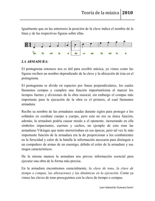 Teoría de la música 2010


Igualmente que en las anteriores la posición de la clave indica el nombre de la
línea y de las respectivas figuras sobre ellas.




LA ARMADURA:

El pentagrama entonces nos es útil para escribir música, ya vimos como las
figuras reciben un nombre dependiendo de la clave y la ubicación de ésta en el
pentagrama.

El pentagrama se divide en espacios por líneas perpendiculares, los cuales
llamamos compas y cumplen una función importantísima al marcar los
tiempos fuertes y divisiones de la obra musical, sin embargo el compas más
importante para la ejecución de la obra es el primero, al cual llamamos
armadura.

Recibe su nombre de las armaduras usadas durante siglos para proteger a los
soldados en combate cuerpo a cuerpo, pero esta no era su única función,
además, la armadura podría causar miedo a el oponente, incrustando en ella
símbolos impactantes, cuernos y cachos, un ejemplo de esto eran las
armaduras Vikingas que tanto aterrorizaban en sus épocas, pero tal vez la más
importante función de la armadura era la de proporcionar a los combatientes
en la ferocidad y calor de la batalla la información necesaria para distinguir a
un compañero de armas de un enemigo, debido al color de la armadura y sus
rasgos característicos.

De la misma manera la armadura nos provee información esencial para
ejecutar una obra de la forma más precisa.

En la armadura encontramos esencialmente, la clave de tono, la clave de
tiempo o compas, las alteraciones y las dinámicas en la ejecución. Como ya
vimos las claves de tono proseguimos con la clave de tiempo o compas.

                                                       Juan Sebastián Guevara Sanín
 