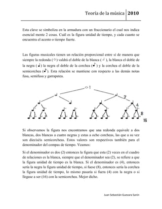 Teoría de la música 2010


Esta clave se simboliza en la armadura con un fraccionario el cual nos indica
esencial mente 2 cosas. Cuál es la figura unidad de tiempo, y cada cuanto se
encuentra el acento o tiempo fuerte.



Las figuras musicales tienen un relación proporcional entre sí de manera que
siempre la redonda ( ) valdrá el doble de la blanca ( ), la blanca el doble de
la negra ( ) la negra el doble de la corchea (     ) y la corchea el doble de la
semicorchea ( ). Esta relación se mantiene con respecto a las demás notas
fusa, semifusa y garrapatea.




Si observamos la figura nos encontramos que una redonda equivale a dos
blancas, dos blancas a cuatro negras y estas a ocho corcheas, las que a su vez
son dieciséis semicorcheas. Estos valores son respectivos también para el
denominador del compas de tiempo. Veamos:

Si el denominador es dos (2) entonces la figura que esta (2) veces en el cuadro
de relaciones es la blanca, siempre que el denominador sea (2), se refiere a que
la figura unidad de tiempo es la blanca. Si el denominador es (4), entonces
sería la negra la figura unidad de tiempo, si fuese (8), entonces sería la corchea
la figura unidad de tiempo, lo mismo pasaría si fuera (4) con la negra o si
llegase a ser (16) con la semicorchea. Mejor dicho.



                                                         Juan Sebastián Guevara Sanín
 