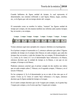 Teoría de la música 2010


Cuando hablamos de figura unidad de tiempo, la cual representa el
denominador, nos estamos refiriendo a cual figura, blanca, negra, corchea,
etc., es la figura que vale un tiempo dentro del compas.



El numerador como su nombre lo indica, “numera” las figuras unidad de
tiempo por compas, de esta manera también nos informa cada cuantos tiempos
hay un acento y un compas.




Vemos entonces aquí unos ejemplos de compases distintos en el pentagrama.

En el primer compas el numerador es 2, entonces sabemos que caben 2 figuras
unidades de tiempo en el compas (dos blancas en cada compas), que cada dos
tiempos hay un acento y cada dos tiempos hay un compas. El denominador es
2 y como ya lo vimos el 2 en el denominador hace referencia a la blanca,
entonces decimos que la unidad de tiempo es la blanca, o sea que en ese
compas, el tiempo es de blanca.

Podemos entonces concluir que el primer compás de dos medios nos indica
que en cada compás caben 2 blancas, en el segundo compas, 3 blancas y en el
tercero 4 blancas.

En los compases 4, 5y 6 el denominador ya no es más el dos sino que es el
cuatro. Como ya lo vimos el cuatro hace referencia a la negra, entonces
decimos que la figura unidad de tiempo es la negra.

En el cuarto compas decimos que es de 4 negras por compas, en el quinto hay
3 negras por compas y en el sexto que hay 2 negras por compas.




                                                    Juan Sebastián Guevara Sanín
 