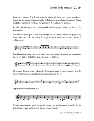 Teoría de la música 2010


Para los compases 7 y 8 aplicamos la misma fórmula que en los anteriores,
pero esta vez siendo el denominador 8, lo hacemos con la corchea como figura
unidad de tiempo. 6 corcheas por compas y 3 corcheas por compas.

La clave de tiempo o de compas puede ser de origen binario, ternario o de
amalgama.

Cuando decimos que la clave de tiempo es de origen binario es porque su
numerador es 2 o 4, esto quiere decir que la aparición de los acentos es cada 2
o 4 tiempos.




Cuando decimos que esta clave es de origen ternario, es porque su numerador
es 3 o 6 y que es cada tanto que aparecen los acentos.




El compas de amalgama es la unión de un compas de origen ternario y uno de
origen binario, sus numeradores más comunes son 5 o 7.




O podemos verlo también así:




Y seria exactamente igual porque el compás de amalgama es la unión de un
compás de origen ternario con uno de origen binario.

                                                       Juan Sebastián Guevara Sanín
 