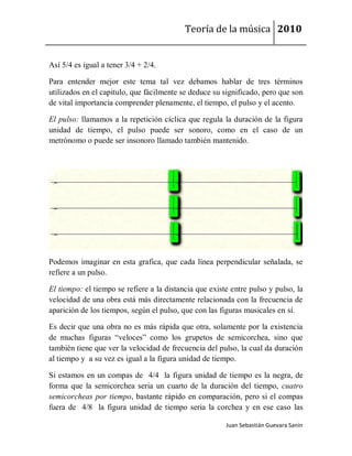 Teoría de la música 2010


Así 5/4 es igual a tener 3/4 + 2/4.

Para entender mejor este tema tal vez debamos hablar de tres términos
utilizados en el capitulo, que fácilmente se deduce su significado, pero que son
de vital importancia comprender plenamente, el tiempo, el pulso y el acento.

El pulso: llamamos a la repetición cíclica que regula la duración de la figura
unidad de tiempo, el pulso puede ser sonoro, como en el caso de un
metrónomo o puede ser insonoro llamado también mantenido.




Podemos imaginar en esta grafica, que cada línea perpendicular señalada, se
refiere a un pulso.

El tiempo: el tiempo se refiere a la distancia que existe entre pulso y pulso, la
velocidad de una obra está más directamente relacionada con la frecuencia de
aparición de los tiempos, según el pulso, que con las figuras musicales en sí.

Es decir que una obra no es más rápida que otra, solamente por la existencia
de muchas figuras “veloces” como los grupetos de semicorchea, sino que
también tiene que ver la velocidad de frecuencia del pulso, la cual da duración
al tiempo y a su vez es igual a la figura unidad de tiempo.

Si estamos en un compas de 4/4 la figura unidad de tiempo es la negra, de
forma que la semicorchea seria un cuarto de la duración del tiempo, cuatro
semicorcheas por tiempo, bastante rápido en comparación, pero si el compas
fuera de 4/8 la figura unidad de tiempo seria la corchea y en ese caso las

                                                        Juan Sebastián Guevara Sanín
 