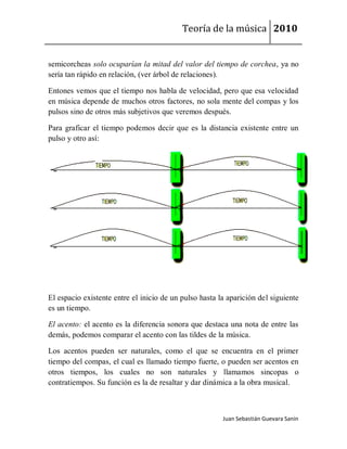 Teoría de la música 2010


semicorcheas solo ocuparían la mitad del valor del tiempo de corchea, ya no
sería tan rápido en relación, (ver árbol de relaciones).

Entones vemos que el tiempo nos habla de velocidad, pero que esa velocidad
en música depende de muchos otros factores, no sola mente del compas y los
pulsos sino de otros más subjetivos que veremos después.

Para graficar el tiempo podemos decir que es la distancia existente entre un
pulso y otro así:




El espacio existente entre el inicio de un pulso hasta la aparición del siguiente
es un tiempo.

El acento: el acento es la diferencia sonora que destaca una nota de entre las
demás, podemos comparar el acento con las tildes de la música.

Los acentos pueden ser naturales, como el que se encuentra en el primer
tiempo del compas, el cual es llamado tiempo fuerte, o pueden ser acentos en
otros tiempos, los cuales no son naturales y llamamos sincopas o
contratiempos. Su función es la de resaltar y dar dinámica a la obra musical.



                                                        Juan Sebastián Guevara Sanín
 
