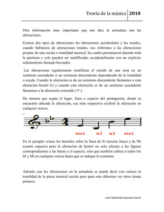Teoría de la música 2010


Otra información muy importante que nos dice la armadura son las
alteraciones.

Existen dos tipos de alteraciones las alteraciones accidentales y las tonales,
cuando hablamos de alteraciones tonales, nos referimos a las alteraciones
propias de una escala o tonalidad musical, las cuales permanecen durante toda
la partitura y solo pueden ser modificadas accidentalmente con un explicito
señalamiento llamado becuadro.

 Las alteraciones regularmente modifican el sonido de una nota en un
semitono ascendente o un semitono descendente dependiendo de la tonalidad
o escala. Cuando la alteración es de un semitono descendente llamamos a esta
alteración bemol (b) y cuando esta alteración es de un semitono ascendente
llamamos a la alteración sostenido (#).

De manera que según el lugar, línea o espacio del pentagrama, donde se
encuentre ubicada la alteración, esa nota respectiva recibirá la alteración en
cualquier octava.




En el ejemplo vemos los bemoles sobre la línea de Si (tercera línea) y de Mi
(cuarto espacio) pero la alteración de bemol no solo afectan a las figuras
correspondientes a las líneas y el espacio, sino que también cubren a todos los
SI y Mi en cualquier octava hasta que se indique lo contrario.



Además con las alteraciones en la armadura se puede decir con certeza la
tonalidad de la pieza musical escrita pero para esto debemos ver otros temas
primero.



                                                       Juan Sebastián Guevara Sanín
 