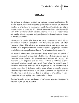 Teoría de la música 2010


                                  PROLOGO



La teoría de la música es un titulo que pretende enmarcar muchas áreas del
estudio musical, en distintas academias y universidades rotulan con diferentes
nombres a la teoría de la música, procurando la profundización en saberes
necesarios para la formación teórico musical del estudiante, sin embargo este
libro pretende dar al estudiante una base general y solida en la construcción de
sus propios saberes musicales, no desde el punto de vista del maestro, sino en
lo posible, del alumno.

El estudio de la música debe hacerse por placer y en completa resolución, no
buscando el aprendizaje inmediato, sino disfrutando del camino al saber.
Nunca un músico debe afanarse por ser como otro, o tocar como otro, sino
disfrutar de su propio crecimiento, analizar su camino y pugnar por abrirse su
propio haber musical, ya lo decía el poeta. ”…se hace camino al andar…”.

En la música no hay áreas apartadas como suelen pensar. Que una cosa es lo
teórico, lo histórico, lo argumentativo, lo filosófico y lo interpretativo, todo lo
contrario, la música es un ente integrador del ser humano, un catalizador de
relaciones y de impulsos que en mucho controla al individuo a nivel
emocional, espiritual y desde luego social. Como músico he aprendido que el
fenómeno musical se manifiesta en la integración del ser. Cuando nace la
música (me refiero al fenómeno auditivo como tal), es un pequeño universo
conformado por la totalidad de el, su teoría, su historia, sus argumentos, su
filosofía y su interpretación. Eso hace a la música un arte sublime y único,
porque aunque no se quiera, cada interpretación es única.

Es pues la música un arte que integra al ser humano consigo mismo, con la
sociedad y ¿por qué no?, con Dios.




                                                         Juan Sebastián Guevara Sanín
 