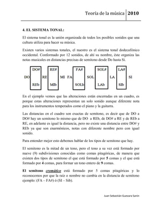 Teoría de la música 2010


4. EL SISTEMA TONAL:

El sistema tonal es la unión organizada de todos los posibles sonidos que una
cultura utiliza para hacer su música.

Existen varios sistemas tonales, el nuestro es el sistema tonal dodecafónico
occidental. Conformado por 12 sonidos, de ahí su nombre, éste organiza las
notas musicales en distancias precisas de semitono desde Do hasta Si.




En el ejemplo vemos que las alteraciones están encerradas en un cuadro, es
porque estas alteraciones representan un solo sonido aunque diferente nota
para los instrumentos temperados como el piano y la guitarra.

Las distancias en el cuadro son exactas de semitono, es decir que de DO a
DO# hay un semitono lo mismo que de DO a REb, de DO# a RE y de REb a
RE, en adelante es igual la distancia, pero no existe una distancia entre DO# y
REb ya que son enarmónicos, notas con diferente nombre pero con igual
sonido.

Para entender mejor esto debemos hablar de los tipos de semitono que hay.

El semitono es la mitad de un tono, pero el tono a su vez está formado por
nueve (9) subdivisiones conocidas como comas pitagóricas, de manera que
existen dos tipos de semitono el que está formado por 5 comas y el que está
formado por 4 comas, para formar un tono entero de 9 comas.

El semitono cromático está formado por 5 comas pitagóricas y lo
reconocemos por que la raíz o nombre no cambia en la distancia de semitono
ejemplo: (FA – FA#) ó (SI – Sib).



                                                       Juan Sebastián Guevara Sanín
 