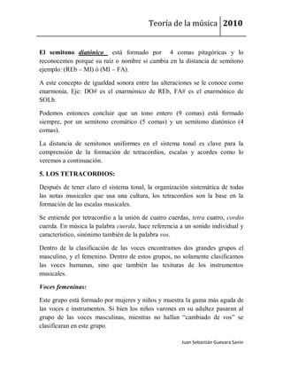 Teoría de la música 2010


El semitono diatónico está formado por 4 comas pitagóricas y lo
reconocemos porque su raíz o nombre si cambia en la distancia de semitono
ejemplo: (REb – MI) ó (MI – FA).

A este concepto de igualdad sonora entre las alteraciones se le conoce como
enarmonía, Eje: DO# es el enarmónico de REb, FA# es el enarmónico de
SOLb.

Podemos entonces concluir que un tono entero (9 comas) está formado
siempre, por un semitono cromático (5 comas) y un semitono diatónico (4
comas).

La distancia de semitonos uniformes en el sistema tonal es clave para la
comprensión de la formación de tetracordios, escalas y acordes como lo
veremos a continuación.

5. LOS TETRACORDIOS:

Después de tener claro el sistema tonal, la organización sistemática de todas
las notas musicales que usa una cultura, los tetracordios son la base en la
formación de las escalas musicales.

Se entiende por tetracordio a la unión de cuatro cuerdas, tetra cuatro, cordio
cuerda. En música la palabra cuerda, hace referencia a un sonido individual y
característico, sinónimo también de la palabra vos.

Dentro de la clasificación de las voces encontramos dos grandes grupos el
masculino, y el femenino. Dentro de estos grupos, no solamente clasificamos
las voces humanas, sino que también las tesituras de los instrumentos
musicales.

Voces femeninas:

Este grupo está formado por mujeres y niños y muestra la gama más aguda de
las voces e instrumentos. Si bien los niños varones en su adultez pasaran al
grupo de las voces masculinas, mientras no hallan “cambiado de vos” se
clasificaran en este grupo.

                                                      Juan Sebastián Guevara Sanín
 