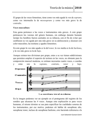 Teoría de la música 2010


El grupo de las voces femeninas, tiene como vos más aguda la vos de soprano,
como vos intermedia la de mesosoprano y como vos más grave la de
contralto.

Voces masculinas:

Esta gama pertenece a las voces e instrumentos más graves. A este grupo
pertenecen los varones del género humano, sin embargo durante bastante
tiempo los hombres fueron castrados en su infancia, con el fin de evitar que
cambiaran su vos aguda por una más grave en su adolescencia y alcanzar con
color masculino, las tesituras y agudos femeninos.

En este grupo la vos más aguda es la del tenor, la vos media es la de barítono,
y la vos más grave es la de bajo.

Aunque existen tres divisiones por grupo, estas a su vez tienen subdivisiones
que permiten ampliar el espectro de tesitura en las voces, no obstante para la
composición musical moderna, se estiman necesarias cuatro voces, o cuerdas
y    estas    son      la    soprano,      contrato,     tenor     y     bajo.




En la imagen podemos ver un ejemplo en el pentagrama del registro de los
sonidos que alcanzan las 4 voces. Aunque esta explicación es para voces
humanas, el mismo término se usa para especificar las cualidades sonoras de
los instrumentos, por ese motivo, podemos oír hablar de saxophone alto,
saxophone tenor, incluso de saxophone barítono, esto haciendo referencia a la

                                                       Juan Sebastián Guevara Sanín
 