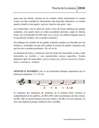 Teoría de la música 2010


gama que por diseño, alcanza en los sonidos, dicho instrumento, lo mismo
ocurre con más cantidad de instrumentos que haciendo referencia a su sonido
puede ir desde lo más agudo, soprano, hasta lo más grave bajo.

Los tetracordios, son la unión de cuatro voces de forma melódica por grados
conjuntos, esto quiere decir en orden ascendente próximo, según el sistema
tonal. Así el tetracordio de DO seria: do-re-mi-fa, sin saltarse ninguna nota en
la sucesión de sonidos, esto es grados conjuntos.

Sin embargo los sonidos de los grados conjuntos pueden ser alterados por los
bemoles y sostenidos sin que esto cambie la esencia de grados conjuntos, por
que las raíz o nombre permanece. Do-reb-mí-fa

La distancia de tonos y semitonos entre las notas del tetracordio, le dan a cada
tetracordio un nombre y una característica sonora especifica. Existen
diferentes tipos de tetracordios, jónicos (mayores), dóricos (menores), frigios,
lidios y armónicos. Veamos:



JONICOS Ó MAYORES: este es un tetracordio bastante importante que se
forma por distancias 1+1+1/2 así:




Si contamos por distancias de semitono en el sistema tonal veremos la
comprobación de los gráficos, de DO a RE existe una distancia de tono entero,
de RE a MI, la misma distancia de tono entero y de MI a FA un semitono, en
este caso diatónico porque cambio la raíz o nombre.




                                                       Juan Sebastián Guevara Sanín
 
