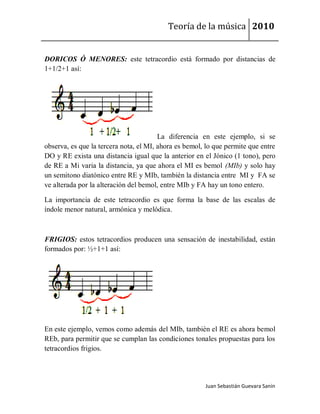 Teoría de la música 2010


DORICOS Ó MENORES: este tetracordio está formado por distancias de
1+1/2+1 así:




                                        La diferencia en este ejemplo, si se
observa, es que la tercera nota, el MI, ahora es bemol, lo que permite que entre
DO y RE exista una distancia igual que la anterior en el Jónico (1 tono), pero
de RE a Mi varia la distancia, ya que ahora el MI es bemol (MIb) y solo hay
un semitono diatónico entre RE y MIb, también la distancia entre MI y FA se
ve alterada por la alteración del bemol, entre MIb y FA hay un tono entero.

La importancia de este tetracordio es que forma la base de las escalas de
índole menor natural, armónica y melódica.



FRIGIOS: estos tetracordios producen una sensación de inestabilidad, están
formados por: ½+1+1 así:




En este ejemplo, vemos como además del MIb, también el RE es ahora bemol
REb, para permitir que se cumplan las condiciones tonales propuestas para los
tetracordios frigios.




                                                       Juan Sebastián Guevara Sanín
 