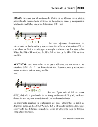 Teoría de la música 2010


LIDIOS: pareciera que el semitono del jónico en las últimas voces, viniera
retrocediendo puestos hasta el frigio, en las primeras voces y desapareciera
totalmente en el lidio, ya que su distancia es 1+1+1 así:




                                     En este ejemplo desaparecen las
alteraciones de los bemoles y aparece una alteración de sostenido en FA, el
cual ahora es FA# y permite que se cumpla la distancia de los tetracordios
lidios. De DO a RE un tono, de RE a MI un tono y de MI a FA# un tono
también.



ARMÓNICO: este tetracordio es un poco diferente en sus tonos a los
anteriores 1/2+11/2+1/2. Las distancias de tono desaparecieron y ahora todas
son de semitono y de un tono y medio
 Así:




                                      En esta figura solo el RE es bemol
(REb), abriendo la gran brecha de un tono y medio entre REb y MÍ, las demás
distancias son muy cercanas de tan solo un semitono diatónico.

Es importante practicar la elaboración de estos tetracordios a partir de
diferentes notas, en RE, MI, FA, SOL, LA y SI usando también alteraciones
observando las distancias respectivas según el tetracordio aquí la formula
completa de los vistos.

                                                     Juan Sebastián Guevara Sanín
 