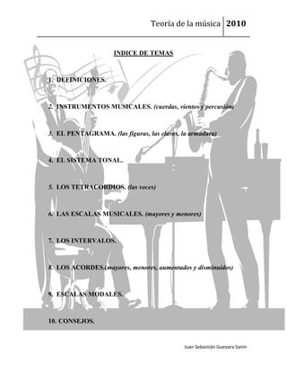 Teoría de la música 2010


                     INDICE DE TEMAS



1. DEFINICIONES.



2. INSTRUMENTOS MUSICALES. (cuerdas, vientos y percusión)



3. EL PENTAGRAMA. (las figuras, las claves, la armadura)



4. EL SISTEMA TONAL.



5. LOS TETRACORDIOS. (las voces)



6. LAS ESCALAS MUSICALES. (mayores y menores)



7. LOS INTERVALOS.



8. LOS ACORDES.(mayores, menores, aumentados y disminuidos)



9. ESCALAS MODALES.



10. CONSEJOS.


                                             Juan Sebastián Guevara Sanín
 
