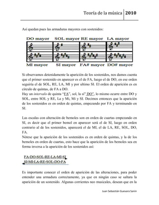 Teoría de la música 2010


Así quedan pues las armaduras mayores con sostenidos:




Si observamos detenidamente la aparición de los sostenidos, nos damos cuenta
que el primer sostenido en aparecer es el de FA, luego el de DO, en ese orden
seguiría el de SOL, RE, LA, MI y por ultimo SI. El orden de aparición es en
círculo de quintas, de FA a DO.
Hay un intervalo de quinta “FA”, sol, la sí” DO”, lo mismo ocurre entre DO y
SOL, entre SOL y RE, La y Mi, Mi y SI. Decimos entonces que la aparición
de los sostenidos es en orden de quintas, empezando por FA y terminando en
SI.

Las escalas con alteración de bemoles son en orden de cuartas empezando en
SI, es decir que el primer bemol en aparecer será el de SI, luego en orden
contrario al de los sostenidos, aparecerá el de MI, el de LA, RE, SOL, DO,
FA.
Nótese que la aparición de los sostenidos es en orden de quintas, y la de los
bemoles en orden de cuartas, esto hace que la aparición de los bemoles sea en
forma inversa a la aparición de los sostenidos así:




Es importante conocer el orden de aparición de las alteraciones, para poder
entender una armadura correctamente, ya que en ningún caso se saltara la
aparición de un sostenido. Algunas corrientes neo musicales, desean que en la

                                                     Juan Sebastián Guevara Sanín
 