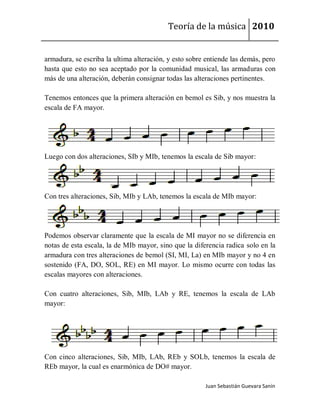 Teoría de la música 2010


armadura, se escriba la ultima alteración, y esto sobre entiende las demás, pero
hasta que esto no sea aceptado por la comunidad musical, las armaduras con
más de una alteración, deberán consignar todas las alteraciones pertinentes.

Tenemos entonces que la primera alteración en bemol es Sib, y nos muestra la
escala de FA mayor.




Luego con dos alteraciones, SIb y MIb, tenemos la escala de Sib mayor:




Con tres alteraciones, Sib, MIb y LAb, tenemos la escala de MIb mayor:




Podemos observar claramente que la escala de MI mayor no se diferencia en
notas de esta escala, la de MIb mayor, sino que la diferencia radica solo en la
armadura con tres alteraciones de bemol (SI, MI, La) en MIb mayor y no 4 en
sostenido (FA, DO, SOL, RE) en MI mayor. Lo mismo ocurre con todas las
escalas mayores con alteraciones.

Con cuatro alteraciones, Sib, MIb, LAb y RE, tenemos la escala de LAb
mayor:




Con cinco alteraciones, Sib, MIb, LAb, REb y SOLb, tenemos la escala de
REb mayor, la cual es enarmónica de DO# mayor.

                                                       Juan Sebastián Guevara Sanín
 