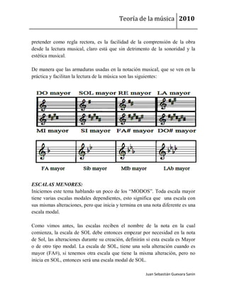 Teoría de la música 2010


pretender como regla rectora, es la facilidad de la comprensión de la obra
desde la lectura musical, claro está que sin detrimento de la sonoridad y la
estética musical.

De manera que las armaduras usadas en la notación musical, que se ven en la
práctica y facilitan la lectura de la música son las siguientes:




ESCALAS MENORES:
Iniciemos este tema hablando un poco de los “MODOS”. Toda escala mayor
tiene varias escalas modales dependientes, esto significa que una escala con
sus mismas alteraciones, pero que inicia y termina en una nota diferente es una
escala modal.

Como vimos antes, las escalas reciben el nombre de la nota en la cual
comienza, la escala de SOL debe entonces empezar por necesidad en la nota
de Sol, las alteraciones durante su creación, definirán si esta escala es Mayor
o de otro tipo modal. La escala de SOL, tiene una sola alteración cuando es
mayor (FA#), si tenemos otra escala que tiene la misma alteración, pero no
inicia en SOL, entonces será una escala modal de SOL.

                                                       Juan Sebastián Guevara Sanín
 