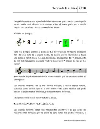 Teoría de la música 2010



Luego hablaremos más a profundidad de este tema, pero cuando ocurre que la
escala modal está ubicada exactamente sobre el sexto grado de la escala
mayor, esta escala se conoce como relativa menor.

Veamos un ejemplo:




Para este ejemplo usamos la escala de FA mayor con su respectiva alteración
Sib , la sexta nota de la escala es RE, de manera que si empezamos a hacer
una escala a partir de ese RE, con las mismas alteraciones de FA mayor, esto
es con Sib, tendremos la escala relativa menor de FA mayor la cual es RE
menor.




Toda escala mayor tiene una escala relativa menor que se encuentra sobre su
sexto grado.

Las escalas menores son de tres índoles básicas; la escala menor natural,
conocida como eólica, que es la que hemos visto como relativa del grado
mayor, la escala menor armónica, y la escala menor melódica.

Iniciemos con la escala menor natural o eólica.

ESCALA MENOR NATURAL (EÓLICA).

Las escalas menores tienen una peculiaridad distintiva y es que como las
mayores están formadas por la unión de ocho notas por grados conjuntos, o


                                                     Juan Sebastián Guevara Sanín
 