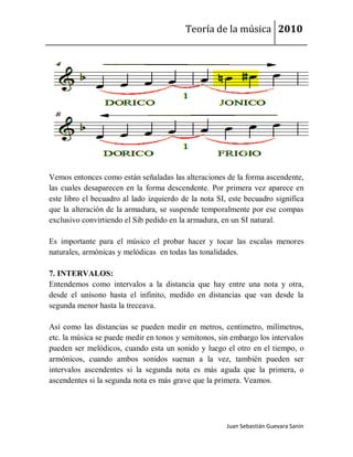 Teoría de la música 2010




Vemos entonces como están señaladas las alteraciones de la forma ascendente,
las cuales desaparecen en la forma descendente. Por primera vez aparece en
este libro el becuadro al lado izquierdo de la nota SI, este becuadro significa
que la alteración de la armadura, se suspende temporalmente por ese compas
exclusivo convirtiendo el Sib pedido en la armadura, en un SI natural.

Es importante para el músico el probar hacer y tocar las escalas menores
naturales, armónicas y melódicas en todas las tonalidades.

7. INTERVALOS:
Entendemos como intervalos a la distancia que hay entre una nota y otra,
desde el unísono hasta el infinito, medido en distancias que van desde la
segunda menor hasta la treceava.

Así como las distancias se pueden medir en metros, centímetro, milímetros,
etc. la música se puede medir en tonos y semitonos, sin embargo los intervalos
pueden ser melódicos, cuando esta un sonido y luego el otro en el tiempo, o
armónicos, cuando ambos sonidos suenan a la vez, también pueden ser
intervalos ascendentes si la segunda nota es más aguda que la primera, o
ascendentes si la segunda nota es más grave que la primera. Veamos.




                                                       Juan Sebastián Guevara Sanín
 