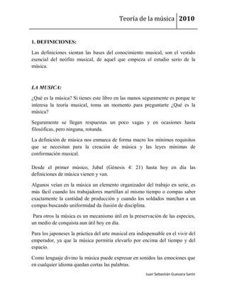 Teoría de la música 2010


1. DEFINICIONES:

Las definiciones sientan las bases del conocimiento musical, son el vestido
esencial del neófito musical, de aquel que empieza el estudio serio de la
música.



LA MUSICA:

¿Qué es la música? Si tienes este libro en las manos seguramente es porque te
interesa la teoría musical, toma un momento para preguntarte ¿Qué es la
música?

Seguramente se llegan respuestas un poco vagas y en ocasiones hasta
filosóficas, pero ninguna, rotunda.

La definición de música nos enmarca de forma macro los mínimos requisitos
que se necesitan para la creación de música y las leyes mínimas de
conformación musical.

Desde el primer músico, Jubal (Génesis 4: 21) hasta hoy en día las
definiciones de música vienen y van.

Algunos veían en la música un elemento organizador del trabajo en serie, es
más fácil cuando los trabajadores martillan al mismo tiempo o compas saber
exactamente la cantidad de producción y cuando los soldados marchan a un
compas buscando uniformidad da ilusión de disciplina.

 Para otros la música es un mecanismo útil en la preservación de las especies,
un medio de conquista aun útil hoy en día.

Para los japoneses la práctica del arte musical era indispensable en el vivir del
emperador, ya que la música permitía elevarlo por encima del tiempo y del
espacio.

Como lenguaje divino la música puede expresar en sonidos las emociones que
en cualquier idioma quedan cortas las palabras.
                                                        Juan Sebastián Guevara Sanín
 